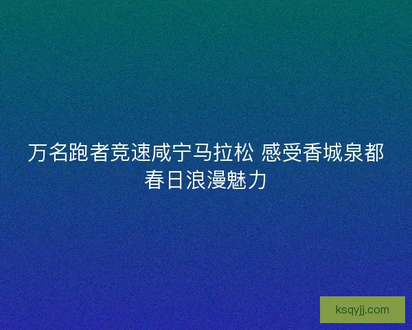 万名跑者竞速咸宁马拉松 感受香城泉都春日浪漫魅力 万名跑者竞速咸宁马拉松 感受香城泉都春日浪漫魅力