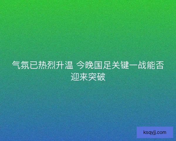 气氛已热烈升温 今晚国足关键一战能否迎来突破 气氛已热烈升温 今晚国足关键一战能否迎来突破