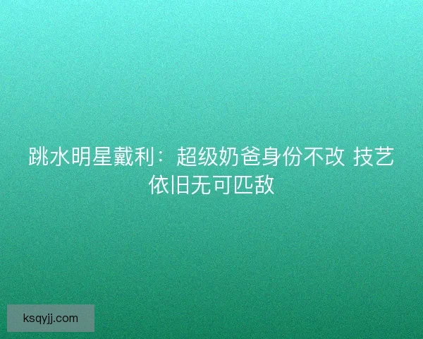 跳水明星戴利:超级奶爸身份不改 技艺依旧无可匹敌 跳水明星戴利:超级奶爸身份不改 技艺依旧无可匹敌