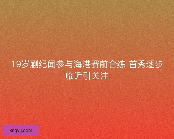 19岁蒯纪闻参与海港赛前合练 首秀逐步临近引关注