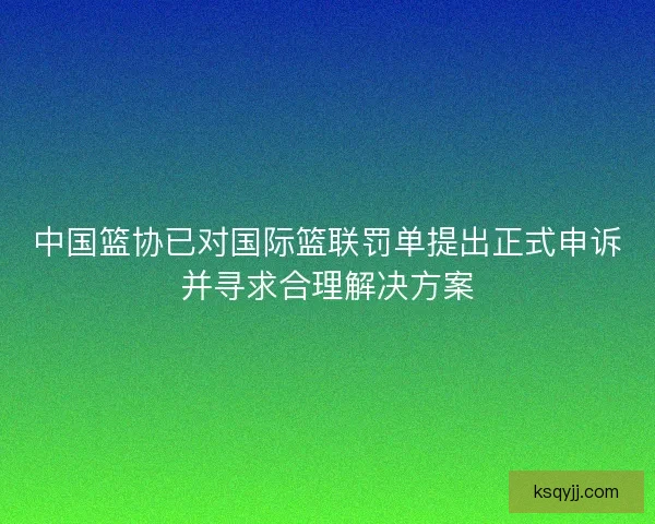 中国篮协已对国际篮联罚单提出正式申诉并寻求合理解决方案 中国篮协已对国际篮联罚单提出正式申诉并寻求合理解决方案