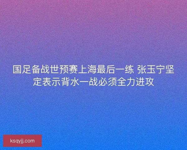 国足备战世预赛上海最后一练 张玉宁坚定表示背水一战必须全力进攻 国足备战世预赛上海最后一练 张玉宁坚定表示背水一战必须全力进攻